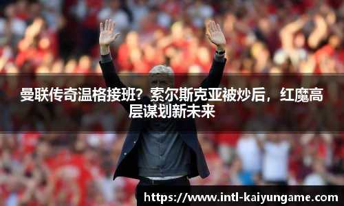曼联传奇温格接班？索尔斯克亚被炒后，红魔高层谋划新未来