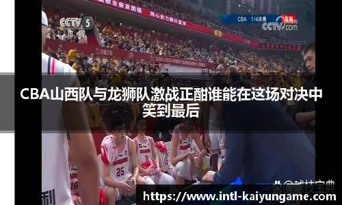 CBA山西队与龙狮队激战正酣谁能在这场对决中笑到最后