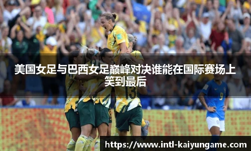 美国女足与巴西女足巅峰对决谁能在国际赛场上笑到最后
